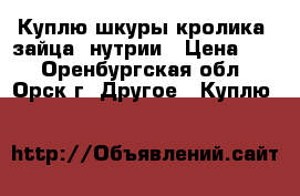 Куплю шкуры кролика, зайца, нутрии › Цена ­ 1 - Оренбургская обл., Орск г. Другое » Куплю   